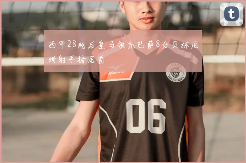 西甲28轮后皇马领先巴萨8分贝林厄姆射手榜居首