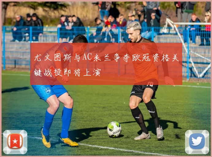 尤文图斯与AC米兰争夺欧冠资格关键战役即将上演