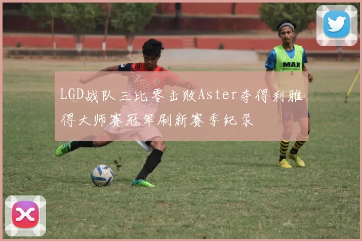 LGD战队三比零击败Aster夺得利雅得大师赛冠军刷新赛季纪录
