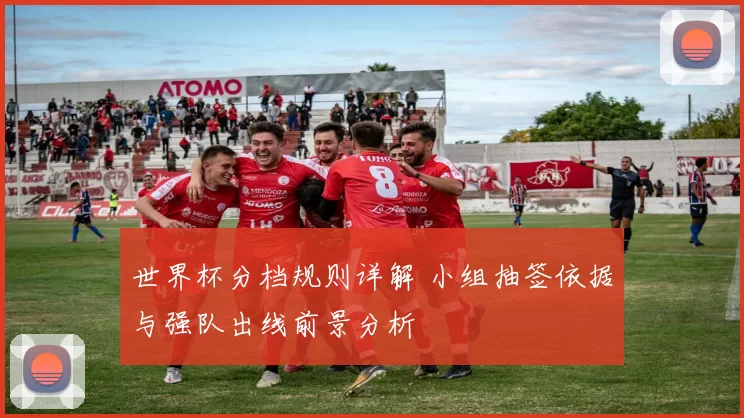 世界杯分档规则详解 小组抽签依据与强队出线前景分析