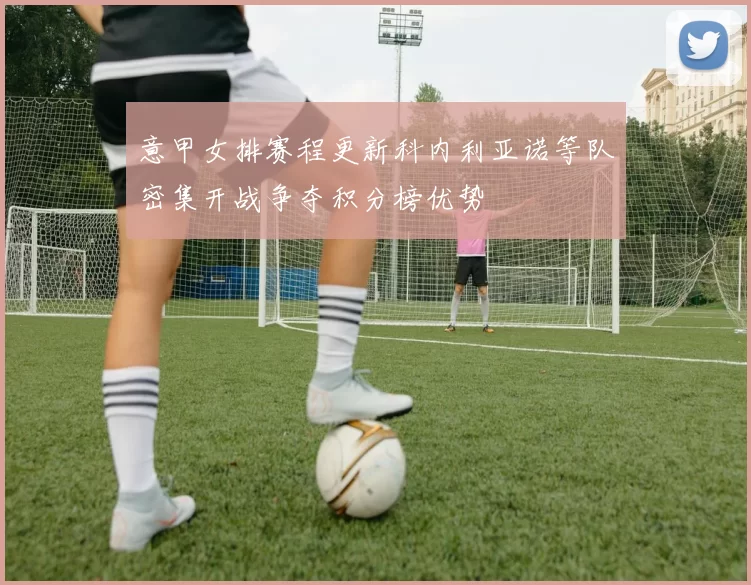 意甲女排赛程更新科内利亚诺等队密集开战争夺积分榜优势