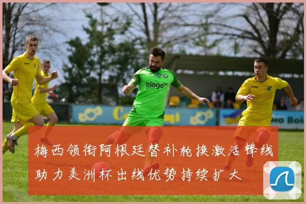 梅西领衔阿根廷替补轮换激活锋线助力美洲杯出线优势持续扩大