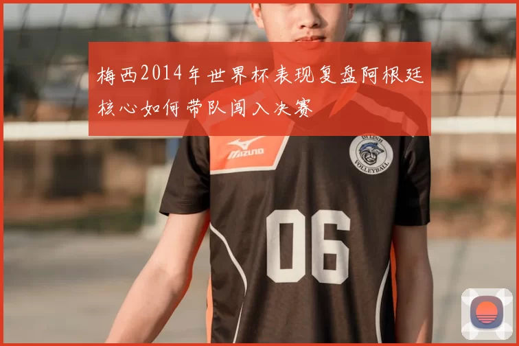 梅西2014年世界杯表现复盘阿根廷核心如何带队闯入决赛