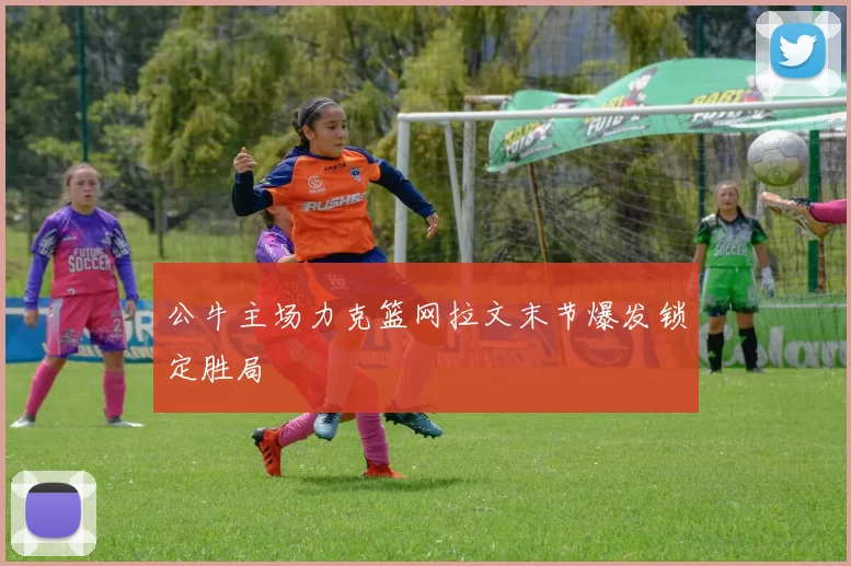 公牛主场力克篮网拉文末节爆发锁定胜局