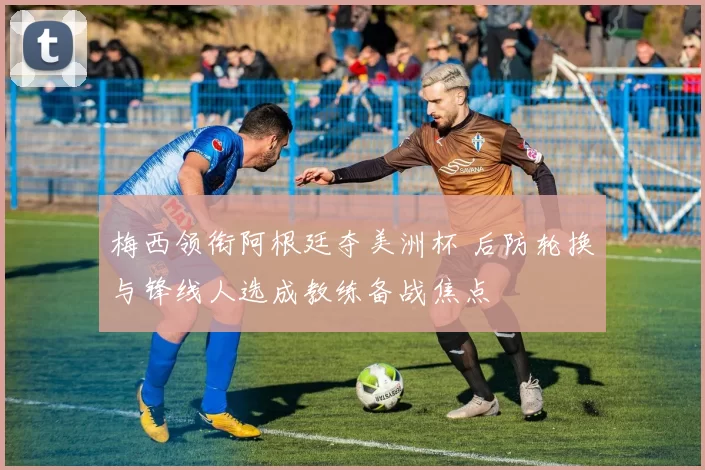 梅西领衔阿根廷夺美洲杯 后防轮换与锋线人选成教练备战焦点