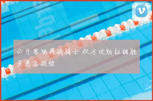 公牛客场再战骑士 双方攻防拉锯胜负悬念延续