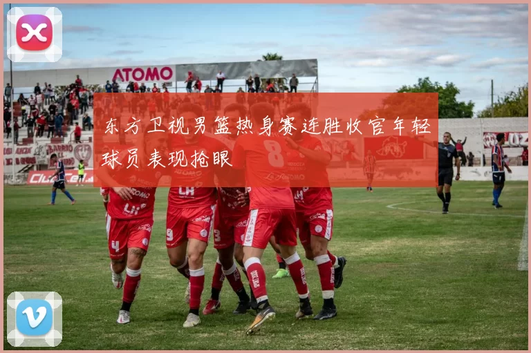 东方卫视男篮热身赛连胜收官年轻球员表现抢眼