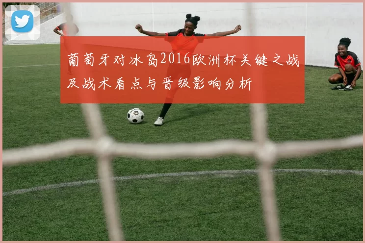 葡萄牙对冰岛2016欧洲杯关键之战及战术看点与晋级影响分析