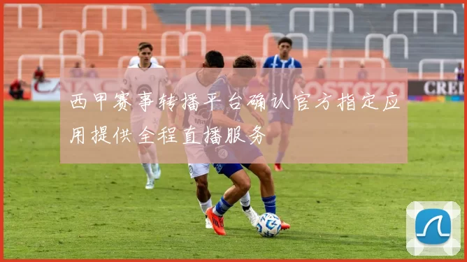 西甲赛事转播平台确认官方指定应用提供全程直播服务
