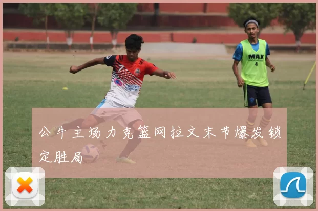 公牛主场力克篮网拉文末节爆发锁定胜局