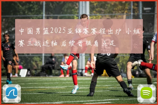 中国男篮2025亚锦赛赛程出炉 小组赛三战连轴 后续晋级看点足