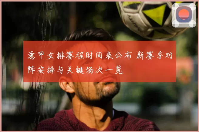 意甲女排赛程时间表公布 新赛季对阵安排与关键场次一览