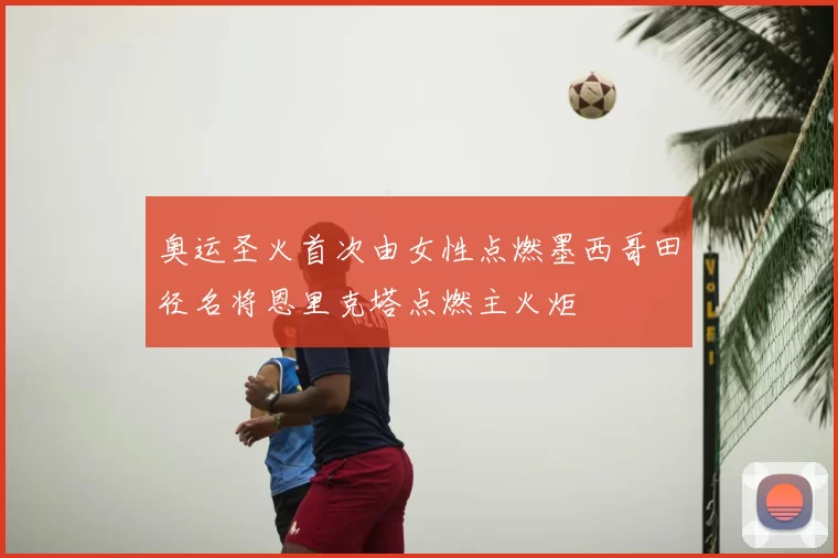 奥运圣火首次由女性点燃墨西哥田径名将恩里克塔点燃主火炬