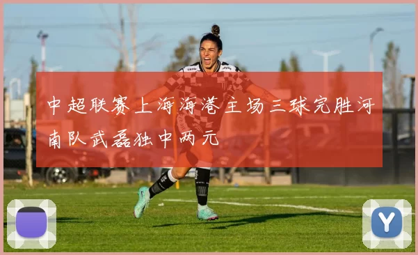 中超联赛上海海港主场三球完胜河南队武磊独中两元