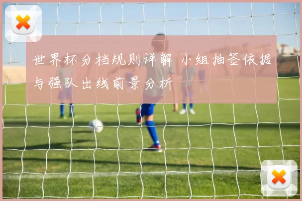 世界杯分档规则详解 小组抽签依据与强队出线前景分析