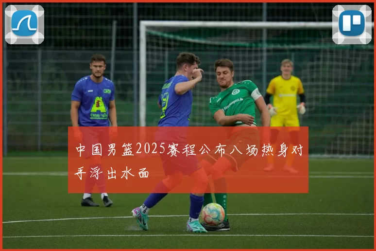 中国男篮2025赛程公布八场热身对手浮出水面