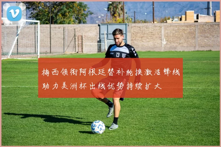 梅西领衔阿根廷替补轮换激活锋线助力美洲杯出线优势持续扩大