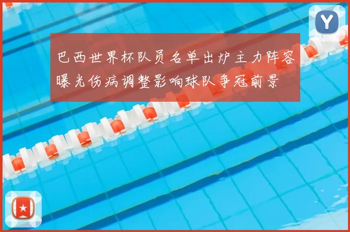 巴西世界杯队员名单出炉主力阵容曝光伤病调整影响球队争冠前景