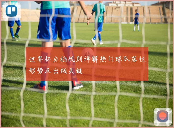 世界杯分档规则详解热门球队落位形势及出线关键