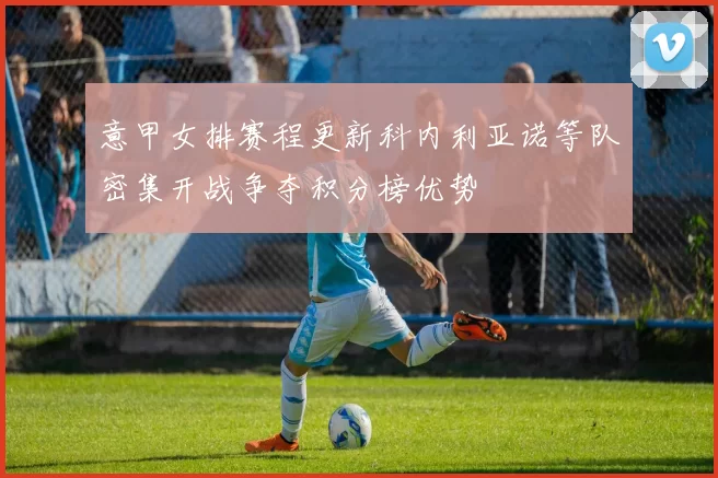 意甲女排赛程更新科内利亚诺等队密集开战争夺积分榜优势