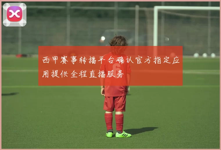 西甲赛事转播平台确认官方指定应用提供全程直播服务