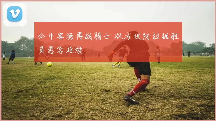 公牛客场再战骑士 双方攻防拉锯胜负悬念延续