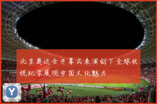 北京奥运会开幕式表演创下全球收视纪录展现中国文化魅力